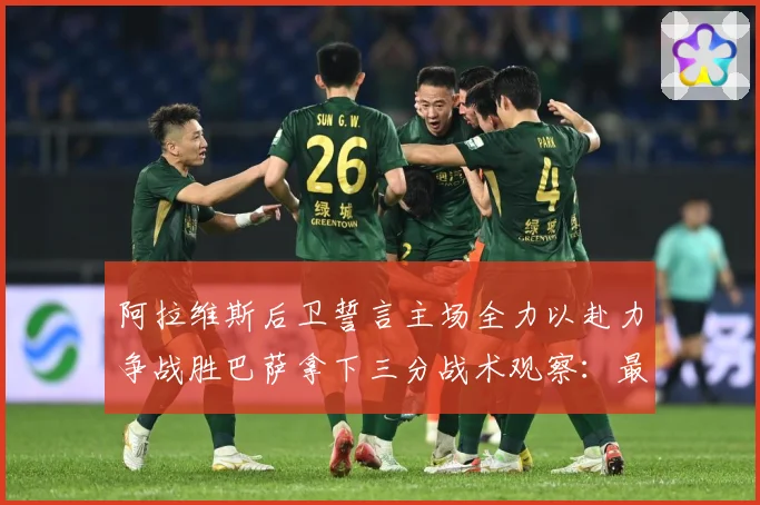 阿拉维斯后卫誓言主场全力以赴力争战胜巴萨拿下三分战术观察：最新赛事动态与深度分析