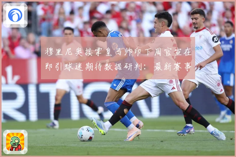 穆里尼奥接掌皇马帅印下周官宣在即引球迷期待数据研判：最新赛事动态与深度分析