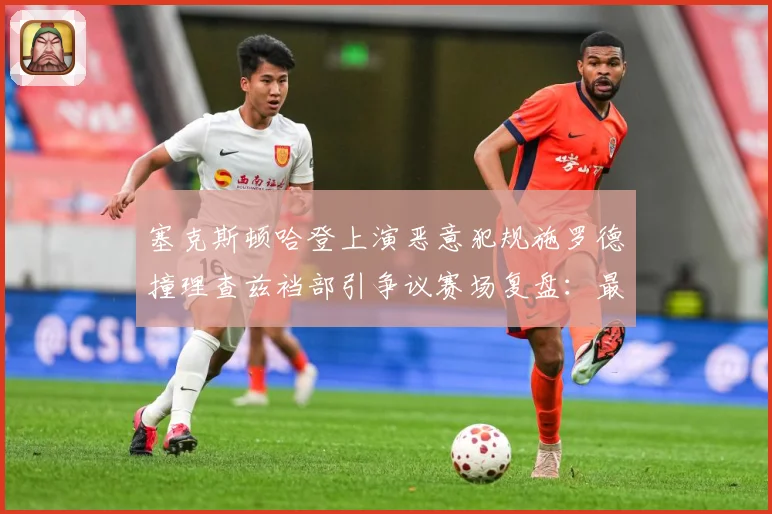 塞克斯顿哈登上演恶意犯规施罗德撞理查兹裆部引争议赛场复盘：最新赛事动态与深度分析