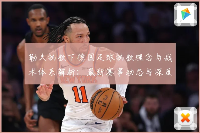 勒夫执教下德国足球执教理念与战术体系解析：最新赛事动态与深度分析