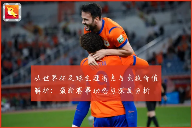 从世界杯足球生涯高光与竞技价值解析：最新赛事动态与深度分析