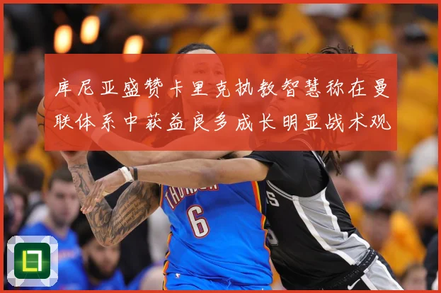 库尼亚盛赞卡里克执教智慧称在曼联体系中获益良多成长明显战术观察：最新赛事动态与深度分析