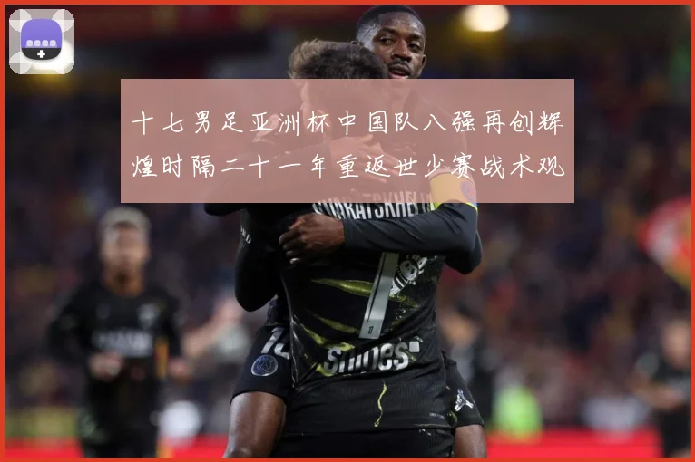 十七男足亚洲杯中国队八强再创辉煌时隔二十一年重返世少赛战术观察：最新赛事动态与深度分析