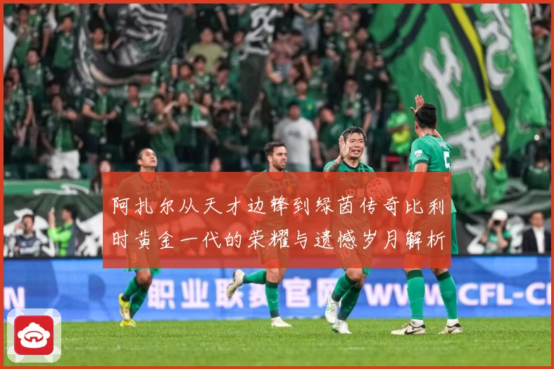 阿扎尔从天才边锋到绿茵传奇比利时黄金一代的荣耀与遗憾岁月解析：最新赛事动态与深度分析