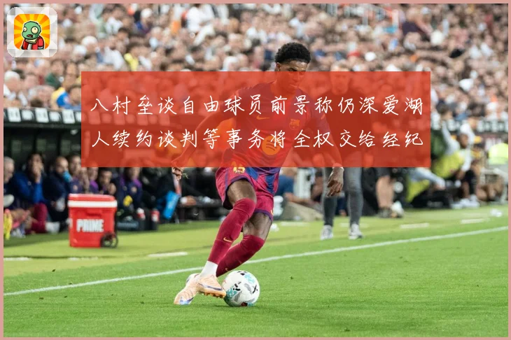 八村垒谈自由球员前景称仍深爱湖人续约谈判等事务将全权交给经纪战术观察：最新赛事动态与深度分析