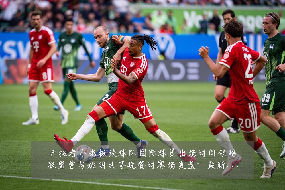 开拓者小老板谈球队国际球员出场时间领跑联盟曾与姚明共享晚餐时赛场复盘:最新赛事动态与深度分析