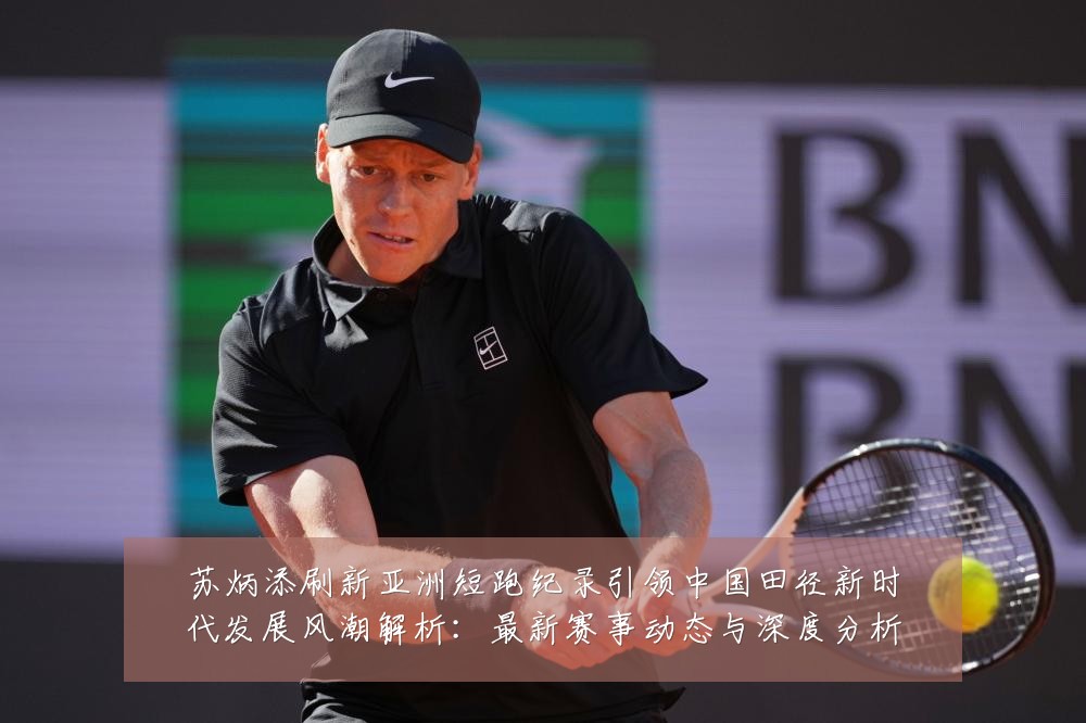 苏炳添刷新亚洲短跑纪录引领中国田径新时代发展风潮解析:最新赛事动态与深度分析
