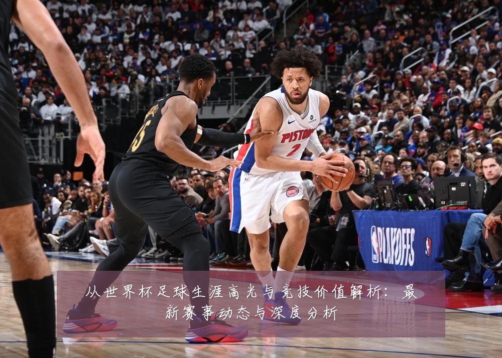 从世界杯足球生涯高光与竞技价值解析:最新赛事动态与深度分析