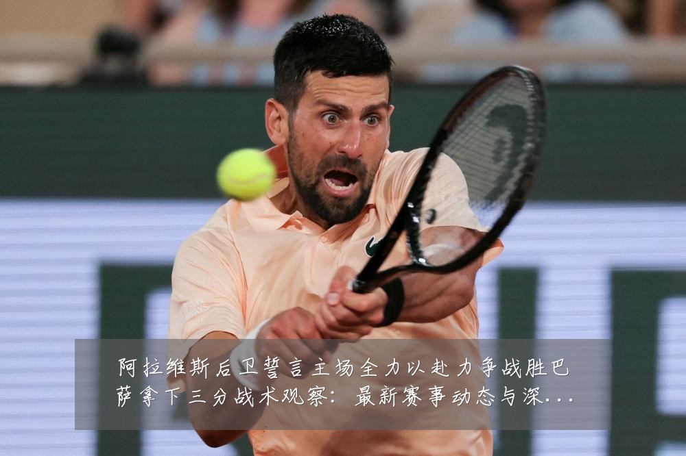 阿拉维斯后卫誓言主场全力以赴力争战胜巴萨拿下三分战术观察:最新赛事动态与深度分析